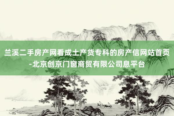 兰溪二手房产网看成土产货专科的房产信网站首页-北京创京门窗商贸有限公司息平台
