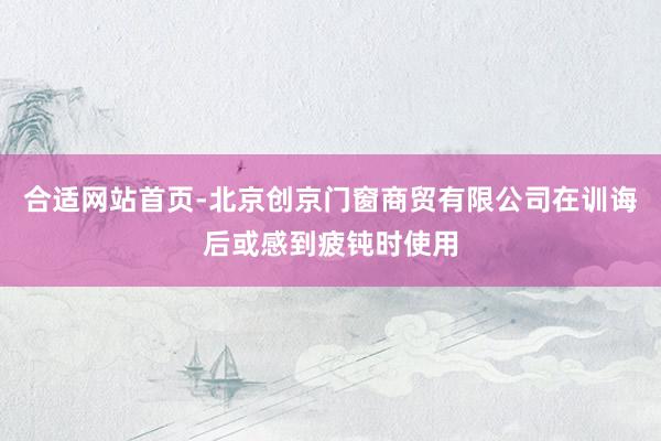合适网站首页-北京创京门窗商贸有限公司在训诲后或感到疲钝时使用